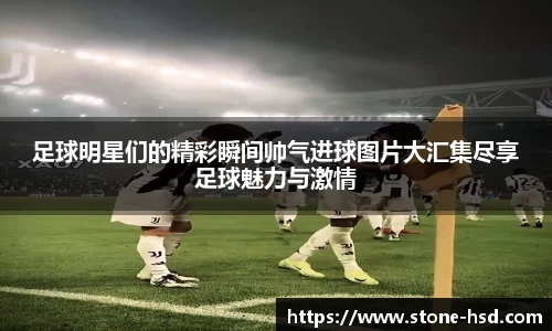 足球明星们的精彩瞬间帅气进球图片大汇集尽享足球魅力与激情